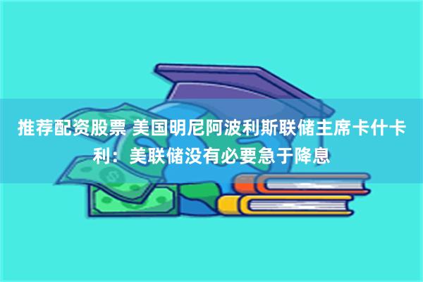 推荐配资股票 美国明尼阿波利斯联储主席卡什卡利：美联储没有必要急于降息