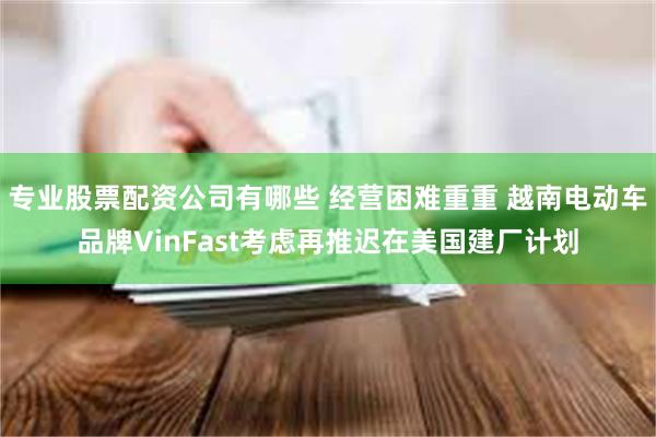 专业股票配资公司有哪些 经营困难重重 越南电动车品牌VinFast考虑再推迟在美国建厂计划