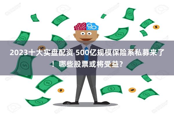 2023十大实盘配资 500亿规模保险系私募来了！哪些股票或将受益？