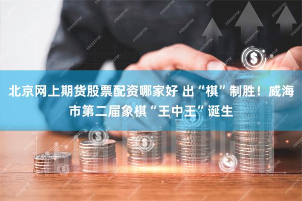 北京网上期货股票配资哪家好 出“棋”制胜！威海市第二届象棋“王中王”诞生