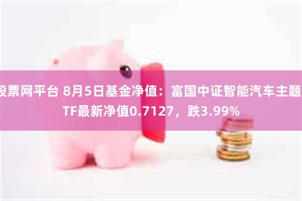 股票网平台 8月5日基金净值：富国中证智能汽车主题ETF最新净值0.7127，跌3.99%