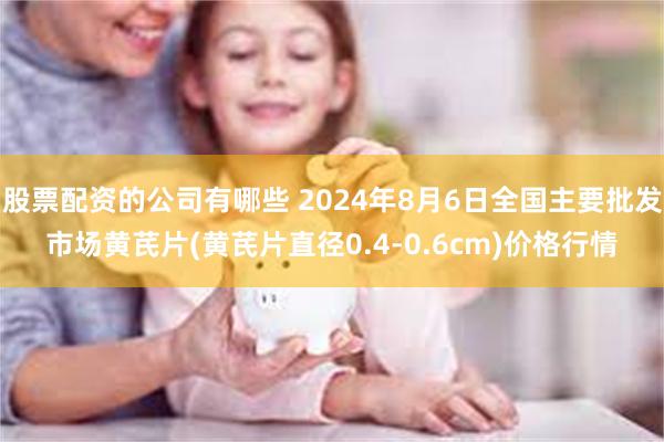 股票配资的公司有哪些 2024年8月6日全国主要批发市场黄芪片(黄芪片直径0.4-0.6cm)价格行情