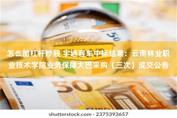 怎么加杠杆炒股 宇通客车中标结果：云南林业职业技术学院业务保障大巴采购（三次）成交公告