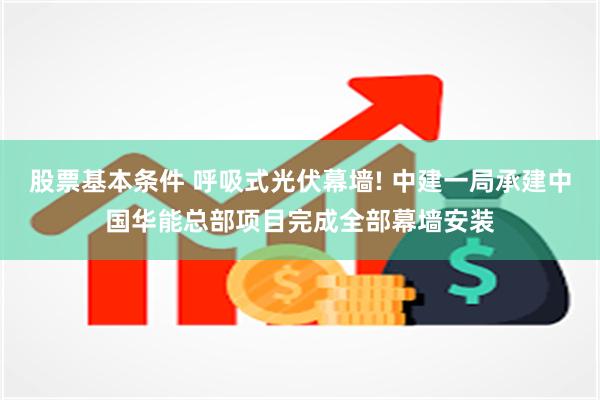 股票基本条件 呼吸式光伏幕墙! 中建一局承建中国华能总部项目完成全部幕墙安装